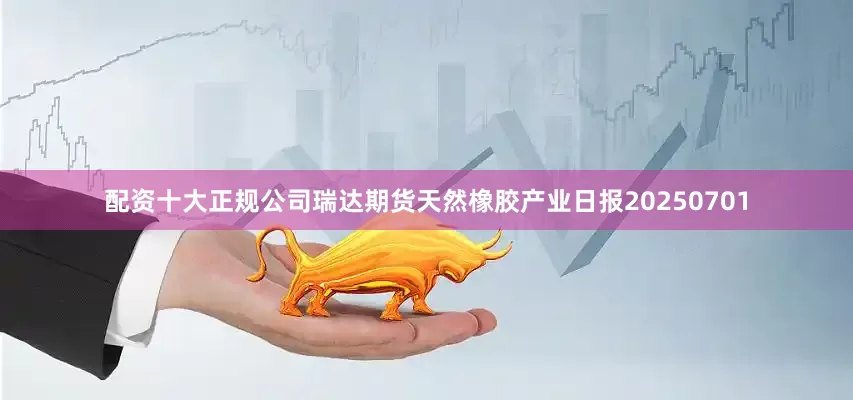 配资十大正规公司瑞达期货天然橡胶产业日报20250701