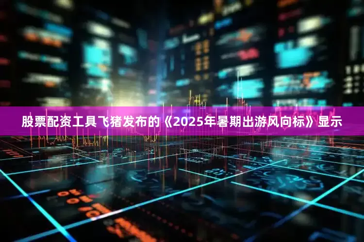 股票配资工具飞猪发布的《2025年暑期出游风向标》显示