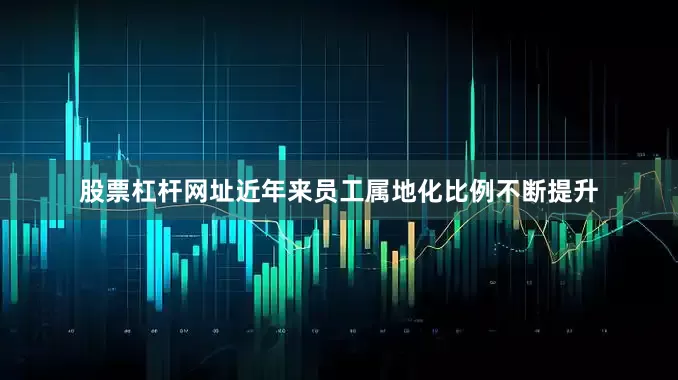 股票杠杆网址近年来员工属地化比例不断提升