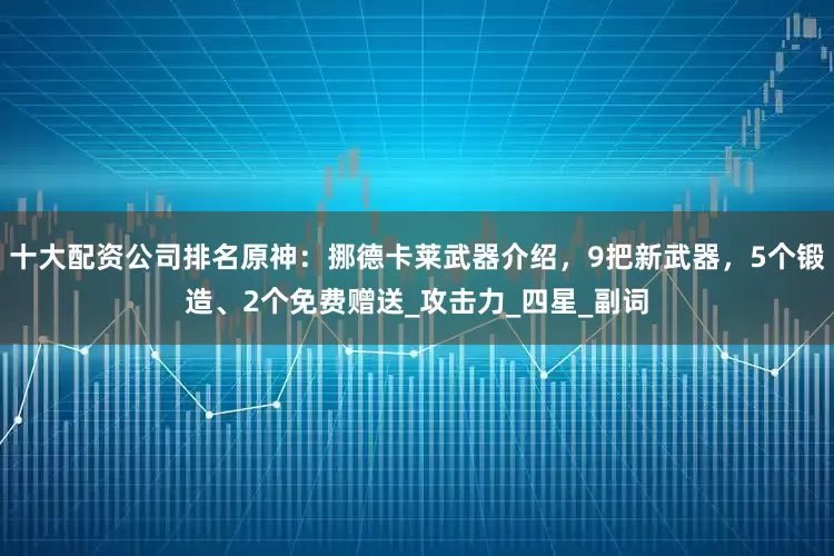 十大配资公司排名原神：挪德卡莱武器介绍，9把新武器，5个锻造、2个免费赠送_攻击力_四星_副词