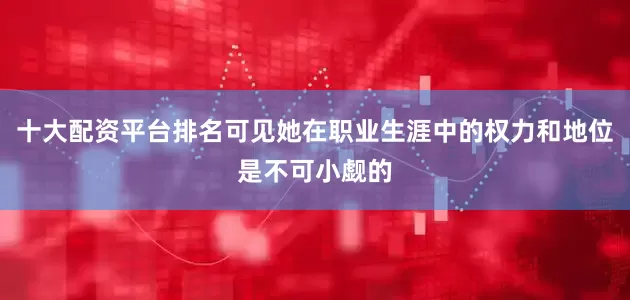 十大配资平台排名可见她在职业生涯中的权力和地位是不可小觑的