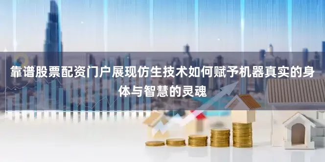 靠谱股票配资门户展现仿生技术如何赋予机器真实的身体与智慧的灵魂