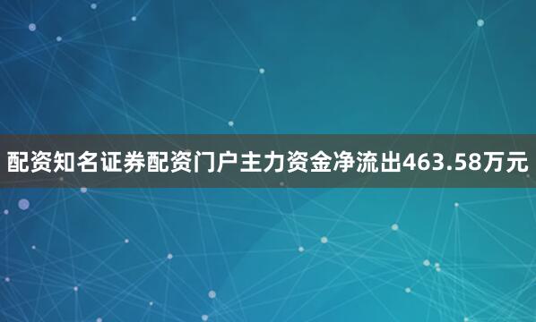 配资知名证券配资门户主力资金净流出463.58万元