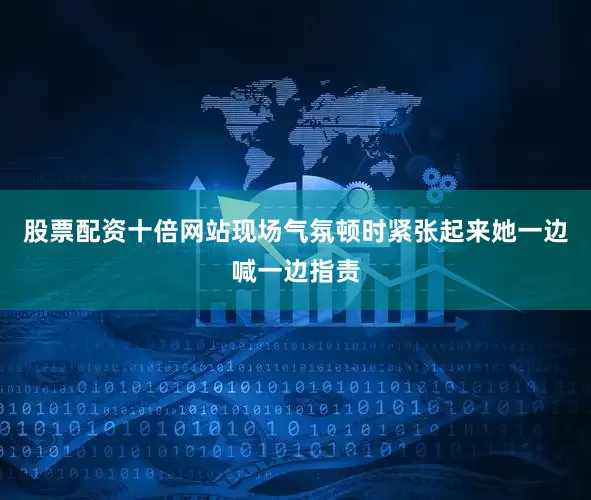 股票配资十倍网站现场气氛顿时紧张起来她一边喊一边指责