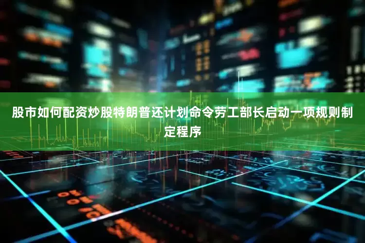 股市如何配资炒股特朗普还计划命令劳工部长启动一项规则制定程序