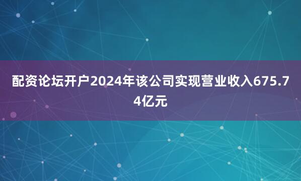 配资论坛开户2024年该公司实现营业收入675.74亿元